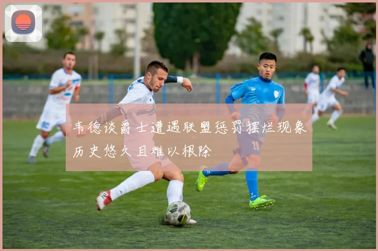 韦德谈爵士遭遇联盟惩罚摆烂现象历史悠久且难以根除