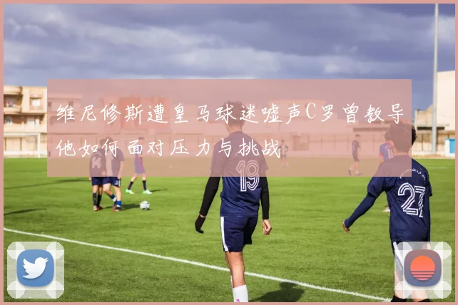 维尼修斯遭皇马球迷嘘声C罗曾教导他如何面对压力与挑战