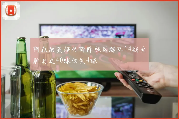 阿森纳英超对阵降级区球队14战全胜打进40球仅失4球