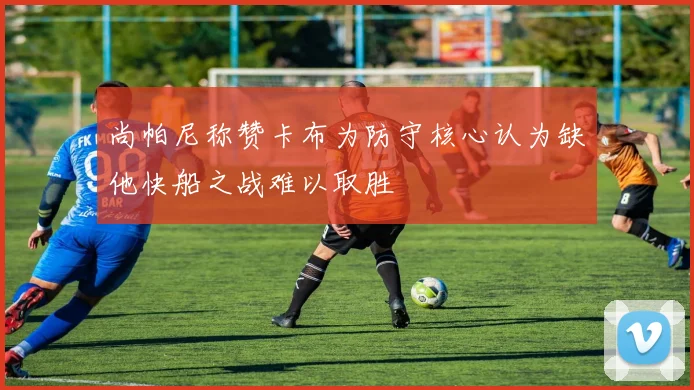 尚帕尼称赞卡布为防守核心认为缺他快船之战难以取胜