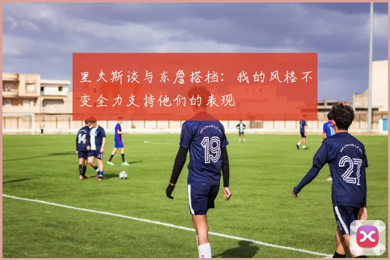 里夫斯谈与东詹搭档：我的风格不变全力支持他们的表现