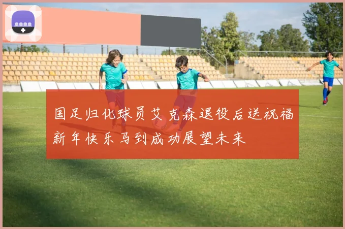 国足归化球员艾克森退役后送祝福新年快乐马到成功展望未来