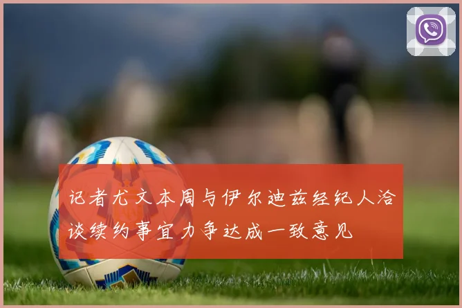 记者尤文本周与伊尔迪兹经纪人洽谈续约事宜力争达成一致意见