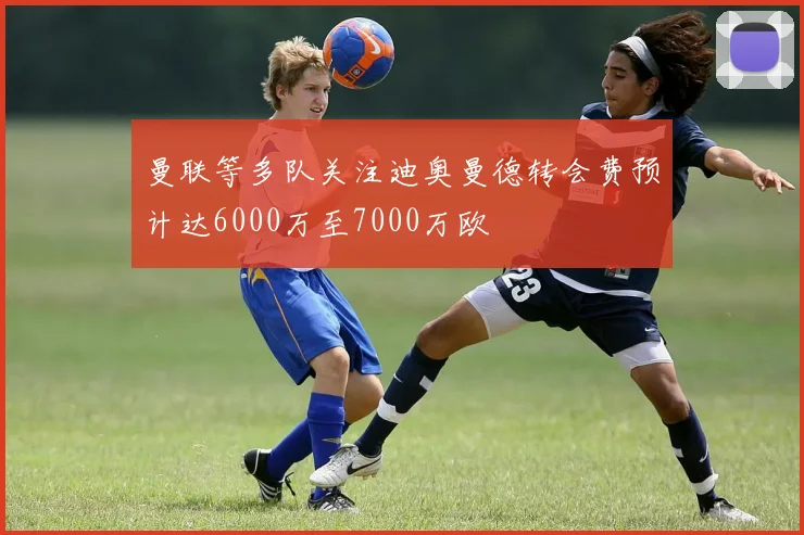 曼联等多队关注迪奥曼德转会费预计达6000万至7000万欧