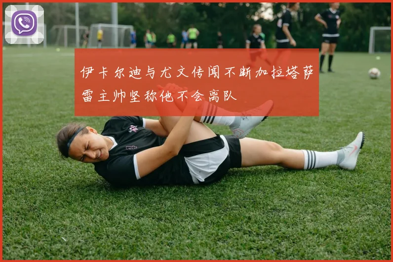 伊卡尔迪与尤文传闻不断加拉塔萨雷主帅坚称他不会离队