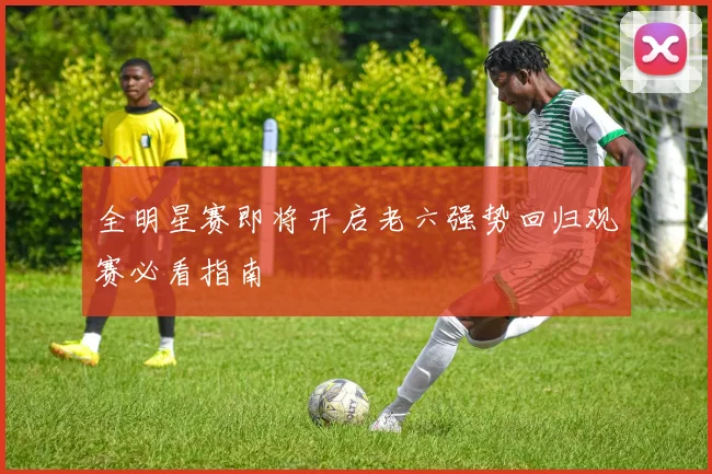 全明星赛即将开启老六强势回归观赛必看指南