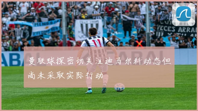曼联球探密切关注迪马尔科动态但尚未采取实际行动