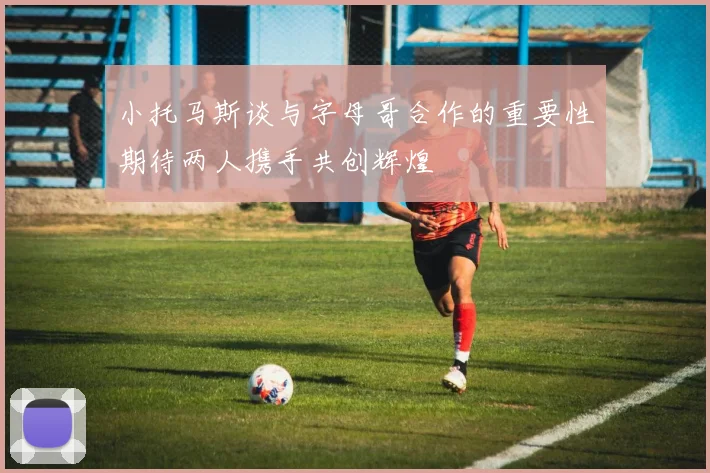 小托马斯谈与字母哥合作的重要性期待两人携手共创辉煌