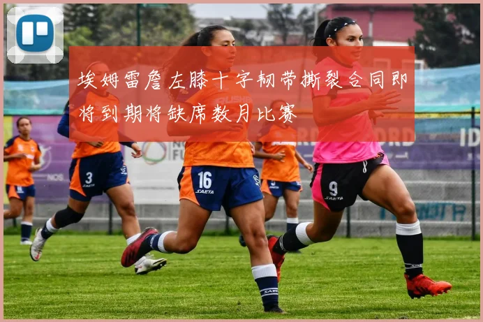 埃姆雷詹左膝十字韧带撕裂合同即将到期将缺席数月比赛