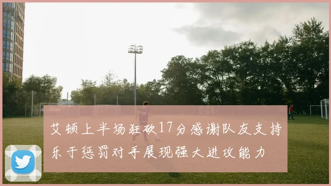 艾顿上半场狂砍17分感谢队友支持乐于惩罚对手展现强大进攻能力