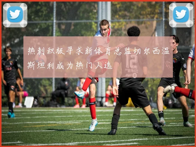 热刺积极寻求新体育总监切尔西温斯坦利成为热门人选