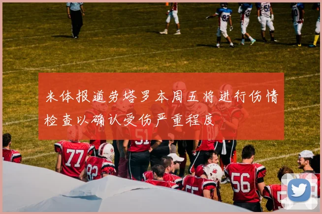 米体报道劳塔罗本周五将进行伤情检查以确认受伤严重程度