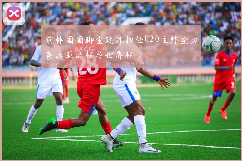 前韩国国脚金廷洙担任U20主帅全力备战亚洲杯与世界杯