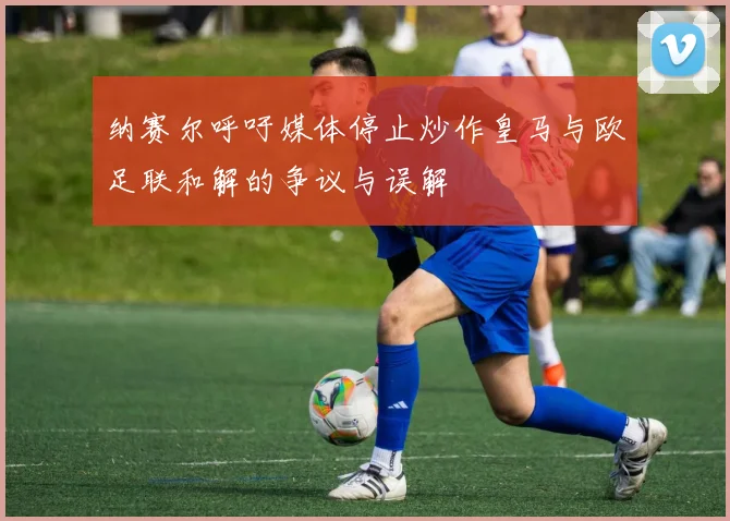 纳赛尔呼吁媒体停止炒作皇马与欧足联和解的争议与误解