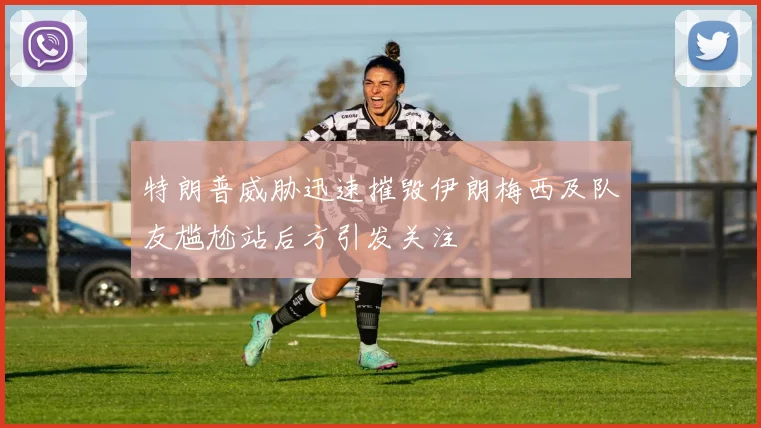 特朗普威胁迅速摧毁伊朗梅西及队友尴尬站后方引发关注