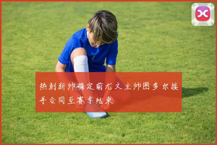 热刺新帅确定前尤文主帅图多尔接手合同至赛季结束