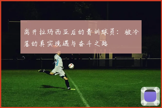 离开拉玛西亚后的青训球员：被冷落的真实境遇与奋斗之路