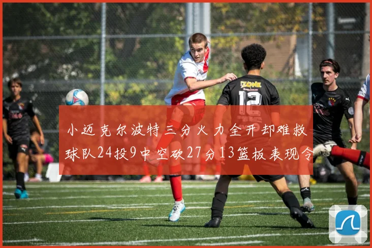 小迈克尔波特三分火力全开却难救球队24投9中空砍27分13篮板表现令人唏嘘