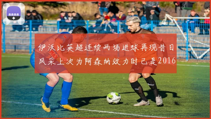 伊沃比英超连续两场进球再现昔日风采上次为阿森纳效力时已是2016年