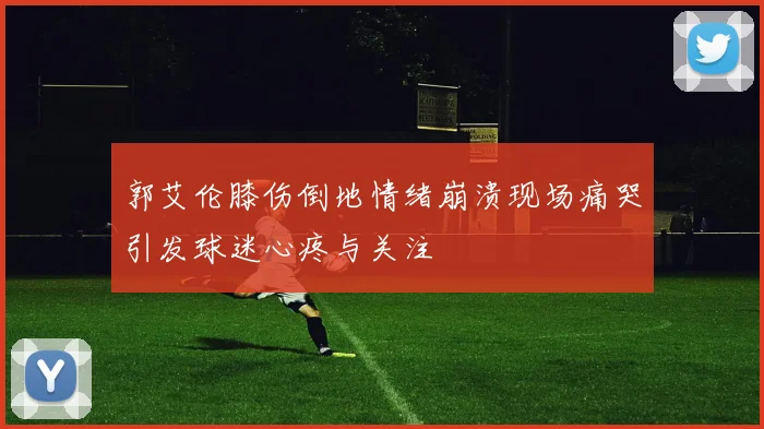 郭艾伦膝伤倒地情绪崩溃现场痛哭引发球迷心疼与关注
